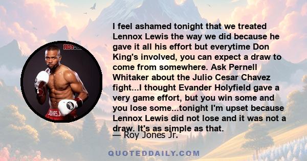 I feel ashamed tonight that we treated Lennox Lewis the way we did because he gave it all his effort but everytime Don King's involved, you can expect a draw to come from somewhere. Ask Pernell Whitaker about the Julio