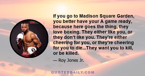 If you go to Madison Square Garden, you better have your A game ready, because here goes the thing, they love boxing. They either like you, or they don't like you. They're either cheering for you, or they're cheering