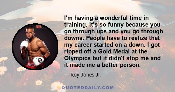 I'm having a wonderful time in training. It's so funny because you go through ups and you go through downs. People have to realize that my career started on a down. I got ripped off a Gold Medal at the Olympics but it