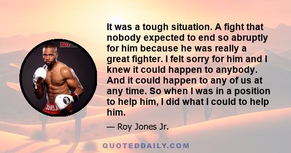 It was a tough situation. A fight that nobody expected to end so abruptly for him because he was really a great fighter. I felt sorry for him and I knew it could happen to anybody. And it could happen to any of us at