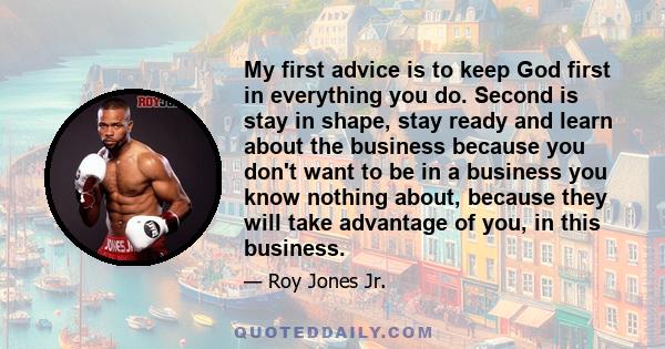 My first advice is to keep God first in everything you do. Second is stay in shape, stay ready and learn about the business because you don't want to be in a business you know nothing about, because they will take