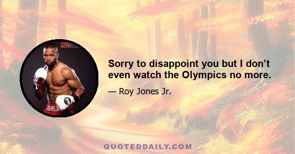 Sorry to disappoint you but I don’t even watch the Olympics no more.