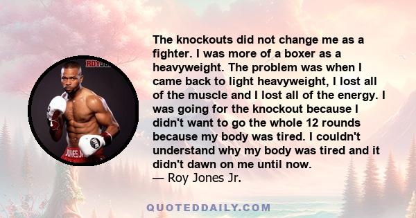 The knockouts did not change me as a fighter. I was more of a boxer as a heavyweight. The problem was when I came back to light heavyweight, I lost all of the muscle and I lost all of the energy. I was going for the