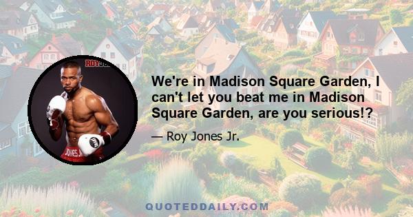 We're in Madison Square Garden, I can't let you beat me in Madison Square Garden, are you serious!?