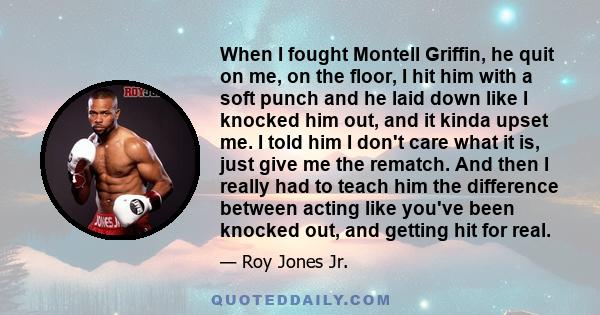 When I fought Montell Griffin, he quit on me, on the floor, I hit him with a soft punch and he laid down like I knocked him out, and it kinda upset me. I told him I don't care what it is, just give me the rematch. And