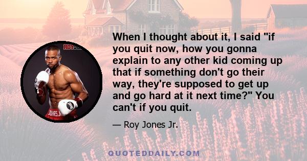 When I thought about it, I said if you quit now, how you gonna explain to any other kid coming up that if something don't go their way, they're supposed to get up and go hard at it next time? You can't if you quit.