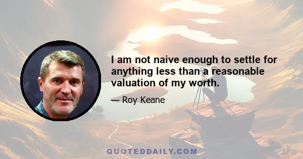 I am not naive enough to settle for anything less than a reasonable valuation of my worth.