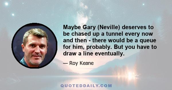 Maybe Gary (Neville) deserves to be chased up a tunnel every now and then - there would be a queue for him, probably. But you have to draw a line eventually.