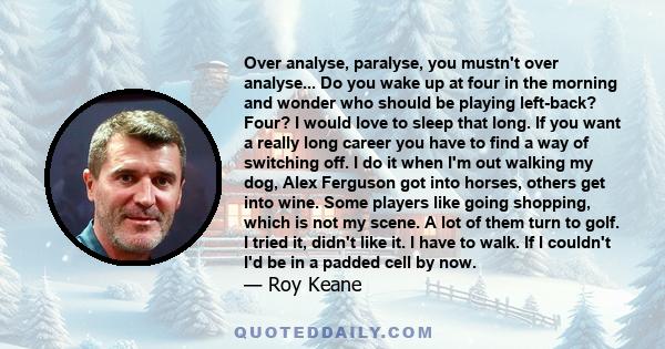 Over analyse, paralyse, you mustn't over analyse... Do you wake up at four in the morning and wonder who should be playing left-back? Four? I would love to sleep that long. If you want a really long career you have to