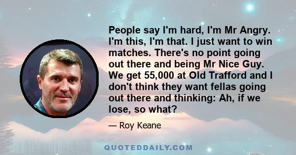 People say I'm hard, I'm Mr Angry. I'm this, I'm that. I just want to win matches. There's no point going out there and being Mr Nice Guy. We get 55,000 at Old Trafford and I don't think they want fellas going out there 