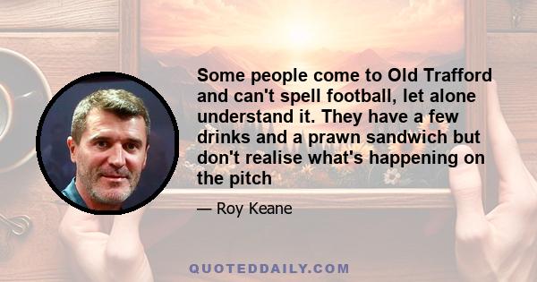 Some people come to Old Trafford and can't spell football, let alone understand it. They have a few drinks and a prawn sandwich but don't realise what's happening on the pitch