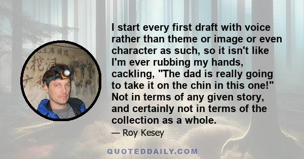 I start every first draft with voice rather than theme or image or even character as such, so it isn't like I'm ever rubbing my hands, cackling, The dad is really going to take it on the chin in this one! Not in terms