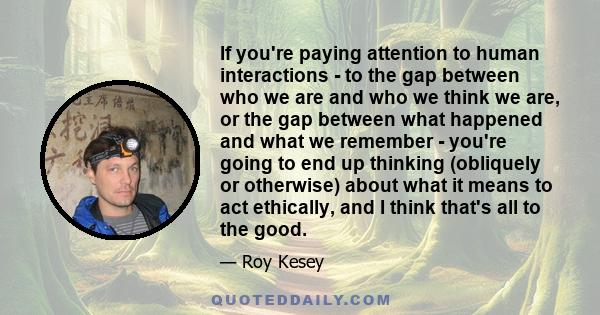 If you're paying attention to human interactions - to the gap between who we are and who we think we are, or the gap between what happened and what we remember - you're going to end up thinking (obliquely or otherwise)