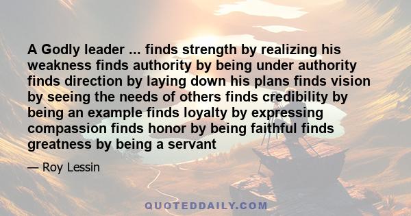 A Godly leader ... finds strength by realizing his weakness finds authority by being under authority finds direction by laying down his plans finds vision by seeing the needs of others finds credibility by being an