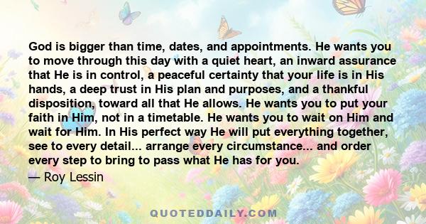 God is bigger than time, dates, and appointments. He wants you to move through this day with a quiet heart, an inward assurance that He is in control, a peaceful certainty that your life is in His hands, a deep trust in 