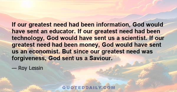 If our greatest need had been information, God would have sent an educator. If our greatest need had been technology, God would have sent us a scientist. If our greatest need had been money, God would have sent us an