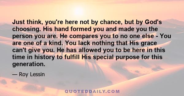 Just think, you're here not by chance, but by God's choosing. His hand formed you and made you the person you are. He compares you to no one else - You are one of a kind. You lack nothing that His grace can't give you.