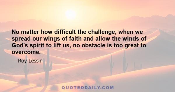 No matter how difficult the challenge, when we spread our wings of faith and allow the winds of God's spirit to lift us, no obstacle is too great to overcome.