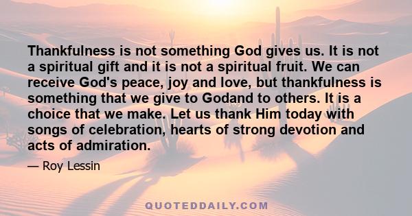 Thankfulness is not something God gives us. It is not a spiritual gift and it is not a spiritual fruit. We can receive God's peace, joy and love, but thankfulness is something that we give to Godand to others. It is a