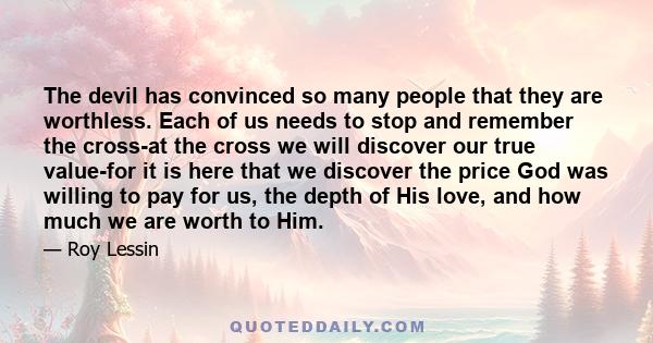 The devil has convinced so many people that they are worthless. Each of us needs to stop and remember the cross-at the cross we will discover our true value-for it is here that we discover the price God was willing to