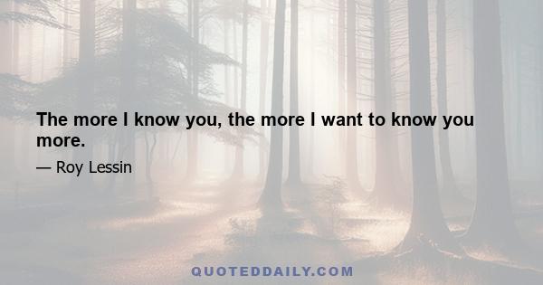 The more I know you, the more I want to know you more.