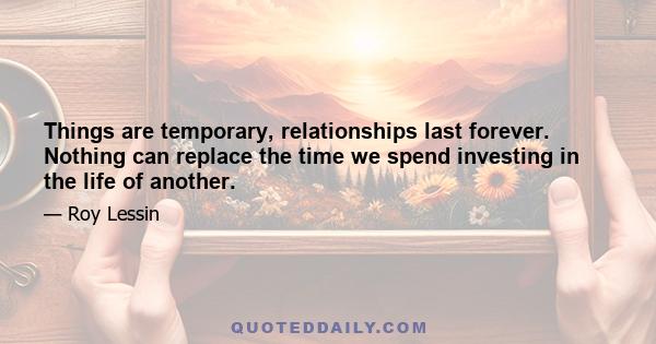 Things are temporary, relationships last forever. Nothing can replace the time we spend investing in the life of another.