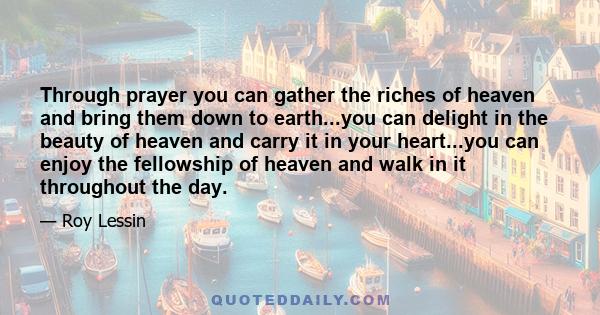 Through prayer you can gather the riches of heaven and bring them down to earth...you can delight in the beauty of heaven and carry it in your heart...you can enjoy the fellowship of heaven and walk in it throughout the 