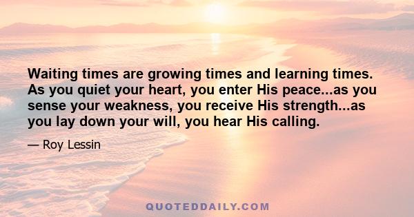 Waiting times are growing times and learning times. As you quiet your heart, you enter His peace...as you sense your weakness, you receive His strength...as you lay down your will, you hear His calling.