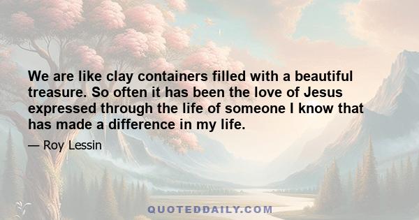 We are like clay containers filled with a beautiful treasure. So often it has been the love of Jesus expressed through the life of someone I know that has made a difference in my life.