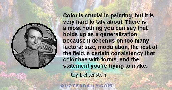 Color is crucial in painting, but it is very hard to talk about. There is almost nothing you can say that holds up as a generalization, because it depends on too many factors: size, modulation, the rest of the field, a