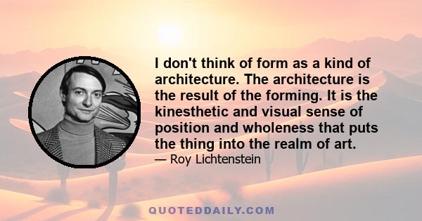 I don't think of form as a kind of architecture. The architecture is the result of the forming. It is the kinesthetic and visual sense of position and wholeness that puts the thing into the realm of art.