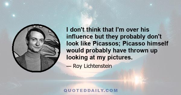 I don't think that I'm over his influence but they probably don't look like Picassos; Picasso himself would probably have thrown up looking at my pictures.