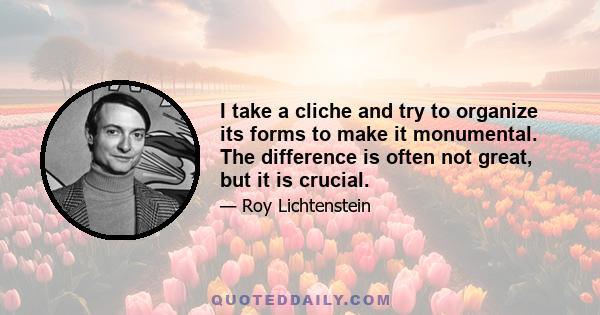 I take a cliche and try to organize its forms to make it monumental. The difference is often not great, but it is crucial.