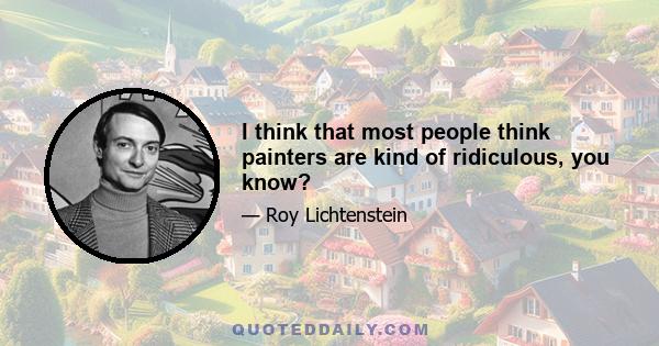 I think that most people think painters are kind of ridiculous, you know?