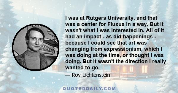 I was at Rutgers University, and that was a center for Fluxus in a way. But it wasn't what I was interested in. All of it had an impact - as did happenings - because I could see that art was changing from expressionism, 