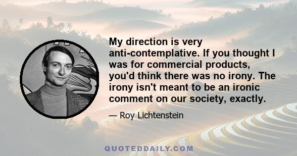 My direction is very anti-contemplative. If you thought I was for commercial products, you'd think there was no irony. The irony isn't meant to be an ironic comment on our society, exactly.