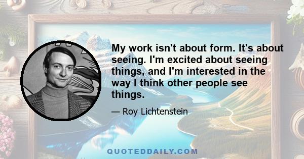 My work isn't about form. It's about seeing. I'm excited about seeing things, and I'm interested in the way I think other people see things.