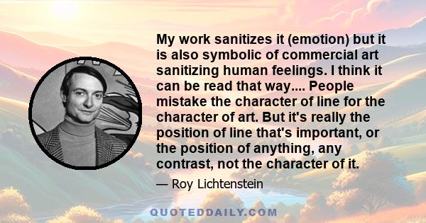 My work sanitizes it (emotion) but it is also symbolic of commercial art sanitizing human feelings. I think it can be read that way.... People mistake the character of line for the character of art. But it's really the