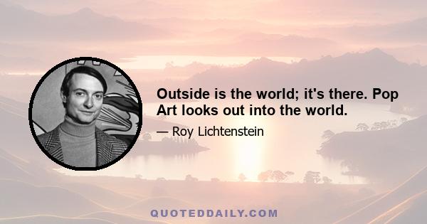 Outside is the world; it's there. Pop Art looks out into the world.