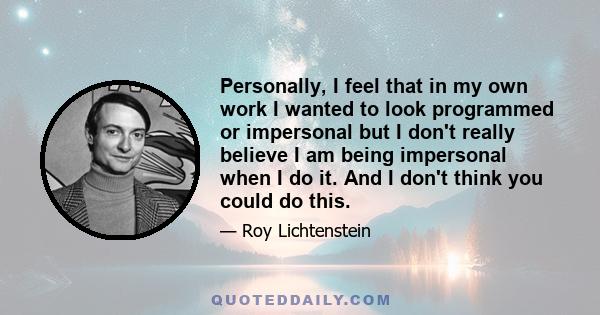 Personally, I feel that in my own work I wanted to look programmed or impersonal but I don't really believe I am being impersonal when I do it. And I don't think you could do this.