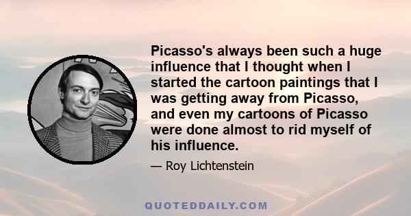 Picasso's always been such a huge influence that I thought when I started the cartoon paintings that I was getting away from Picasso, and even my cartoons of Picasso were done almost to rid myself of his influence.