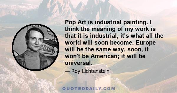 Pop Art is industrial painting. I think the meaning of my work is that it is industrial, it's what all the world will soon become. Europe will be the same way, soon, it won't be American; it will be universal.