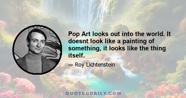 Pop Art looks out into the world. It doesnt look like a painting of something, it looks like the thing itself.