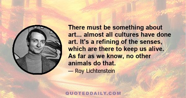 There must be something about art... almost all cultures have done art. It's a refining of the senses, which are there to keep us alive. As far as we know, no other animals do that.