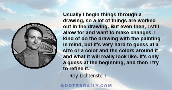 Usually I begin things through a drawing, so a lot of things are worked out in the drawing. But even then, I still allow for and want to make changes. I kind of do the drawing with the painting in mind, but it's very