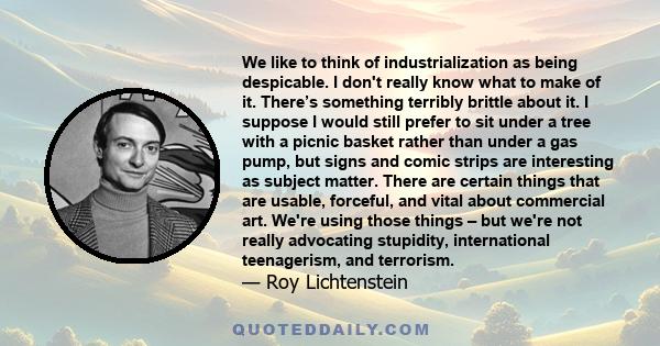 We like to think of industrialization as being despicable. I don't really know what to make of it. There’s something terribly brittle about it. I suppose I would still prefer to sit under a tree with a picnic basket