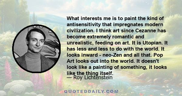 What interests me is to paint the kind of antisensitivity that impregnates modern civilization. I think art since Cezanne has become extremely romantic and unrealistic, feeding on art. It is Utopian. It has less and