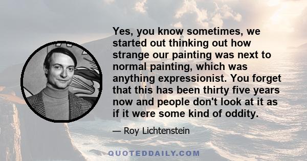 Yes, you know sometimes, we started out thinking out how strange our painting was next to normal painting, which was anything expressionist. You forget that this has been thirty five years now and people don't look at