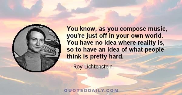 You know, as you compose music, you're just off in your own world. You have no idea where reality is, so to have an idea of what people think is pretty hard.