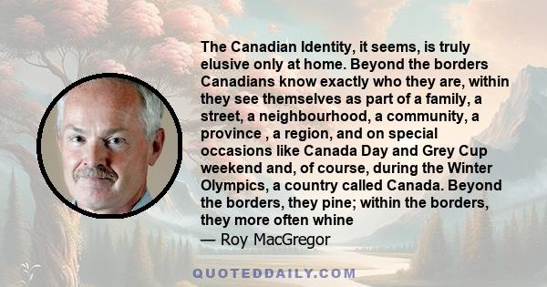 The Canadian Identity, it seems, is truly elusive only at home. Beyond the borders Canadians know exactly who they are, within they see themselves as part of a family, a street, a neighbourhood, a community, a province